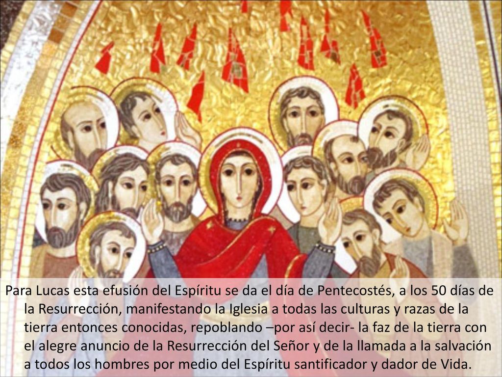 Para Lucas esta efusión del Espíritu se da el día de Pentecostés, a los 50 días de la Resurrección, manifestando la Iglesia a todas las culturas y razas de la tierra entonces conocidas, repoblando –por así decir- la faz de la tierra con el alegre anuncio de la Resurrección del Señor y de la llamada a la salvación a todos los hombres por medio del Espíritu santificador y dador de Vida.