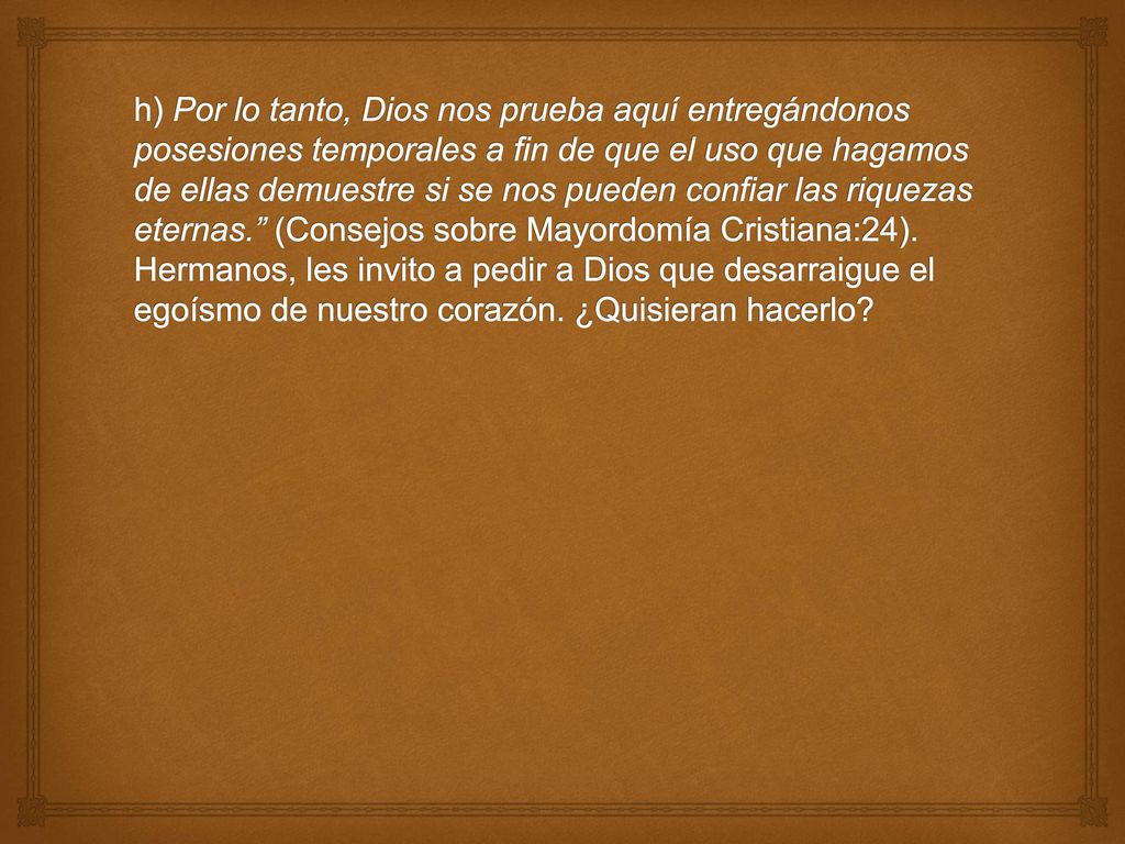 h) Por lo tanto, Dios nos prueba aquí entregándonos posesiones temporales a fin de que el uso que hagamos de ellas demuestre si se nos pueden confiar las riquezas eternas. (Consejos sobre Mayordomía Cristiana:24).