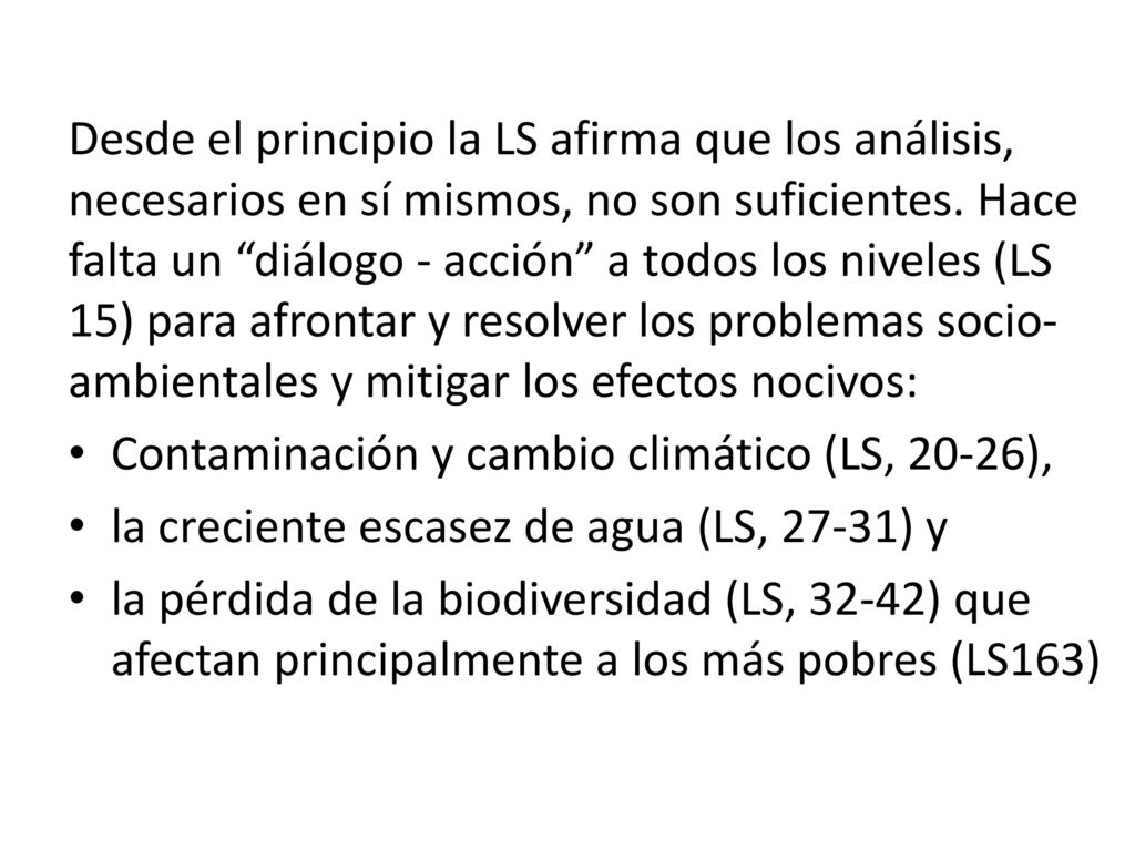 Desde el principio la LS afirma que los análisis, necesarios en sí mismos, no son suficientes. Hace falta un diálogo - acción a todos los niveles (LS 15) para afrontar y resolver los problemas socio-ambientales y mitigar los efectos nocivos: