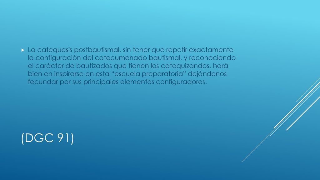 La catequesis postbautismal, sin tener que repetir exactamente la configuración del catecumenado bautismal, y reconociendo el carácter de bautizados que tienen los catequizandos, hará bien en inspirarse en esta escuela preparatoria dejándonos fecundar por sus principales elementos configuradores.