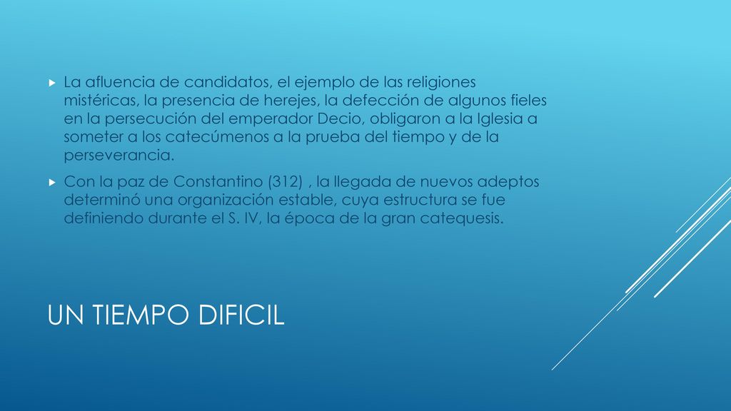 La afluencia de candidatos, el ejemplo de las religiones mistéricas, la presencia de herejes, la defección de algunos fieles en la persecución del emperador Decio, obligaron a la Iglesia a someter a los catecúmenos a la prueba del tiempo y de la perseverancia.
