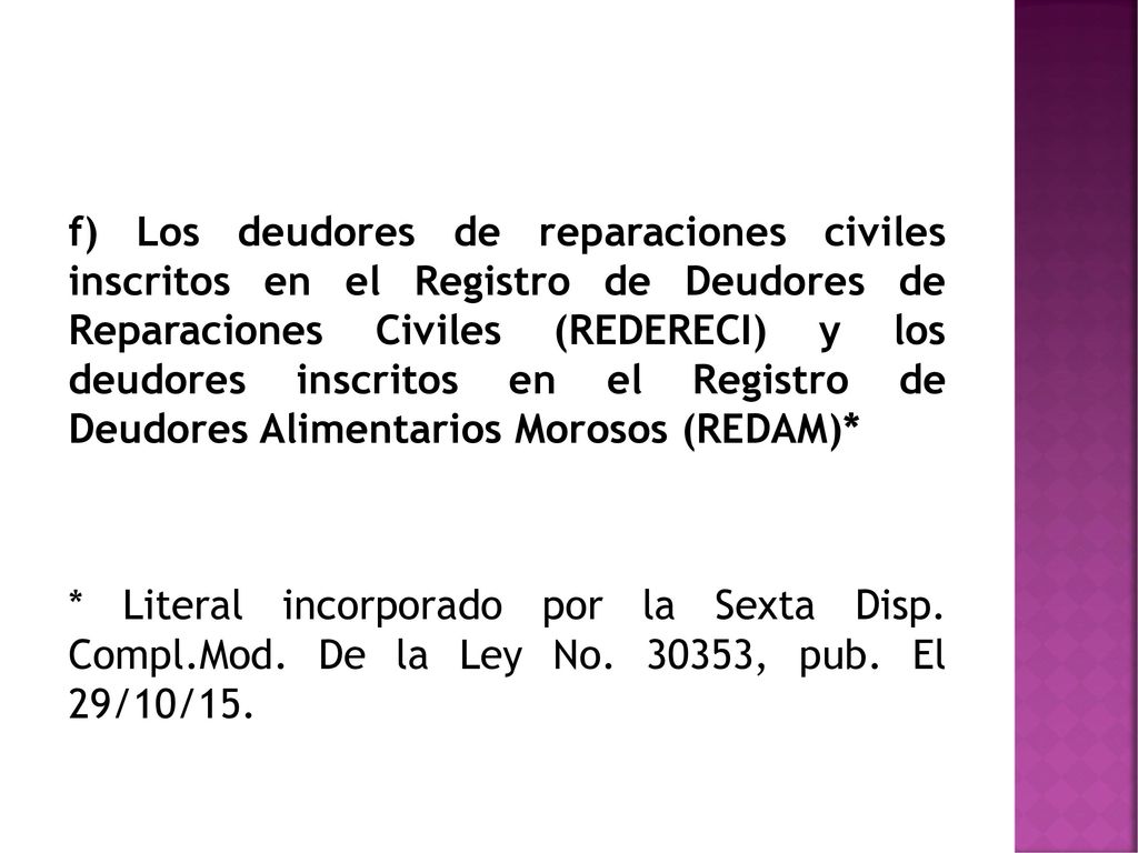 f) Los deudores de reparaciones civiles inscritos en el Registro de Deudores de Reparaciones Civiles (REDERECI) y los deudores inscritos en el Registro de Deudores Alimentarios Morosos (REDAM)*