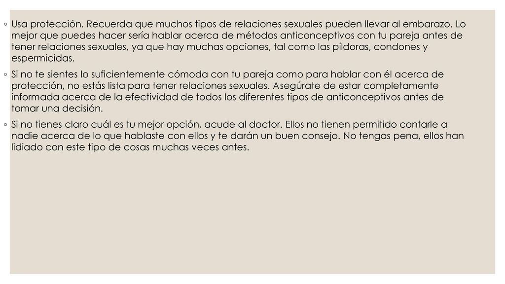 Usa protección. Recuerda que muchos tipos de relaciones sexuales pueden llevar al embarazo. Lo mejor que puedes hacer sería hablar acerca de métodos anticonceptivos con tu pareja antes de tener relaciones sexuales, ya que hay muchas opciones, tal como las píldoras, condones y espermicidas.