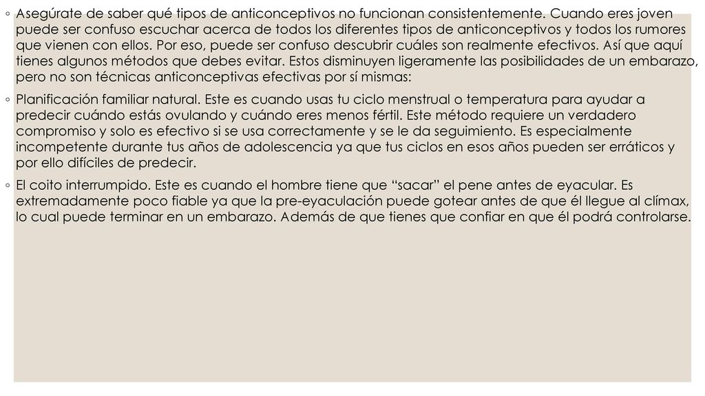Asegúrate de saber qué tipos de anticonceptivos no funcionan consistentemente. Cuando eres joven puede ser confuso escuchar acerca de todos los diferentes tipos de anticonceptivos y todos los rumores que vienen con ellos. Por eso, puede ser confuso descubrir cuáles son realmente efectivos. Así que aquí tienes algunos métodos que debes evitar. Estos disminuyen ligeramente las posibilidades de un embarazo, pero no son técnicas anticonceptivas efectivas por sí mismas: