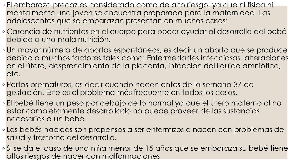 El embarazo precoz es considerado como de alto riesgo, ya que ni física ni mentalmente una joven se encuentra preparada para la maternidad. Las adolescentes que se embarazan presentan en muchos casos: