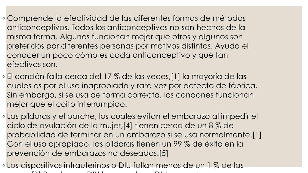 Comprende la efectividad de las diferentes formas de métodos anticonceptivos. Todos los anticonceptivos no son hechos de la misma forma. Algunos funcionan mejor que otros y algunos son preferidos por diferentes personas por motivos distintos. Ayuda el conocer un poco cómo es cada anticonceptivo y qué tan efectivos son.