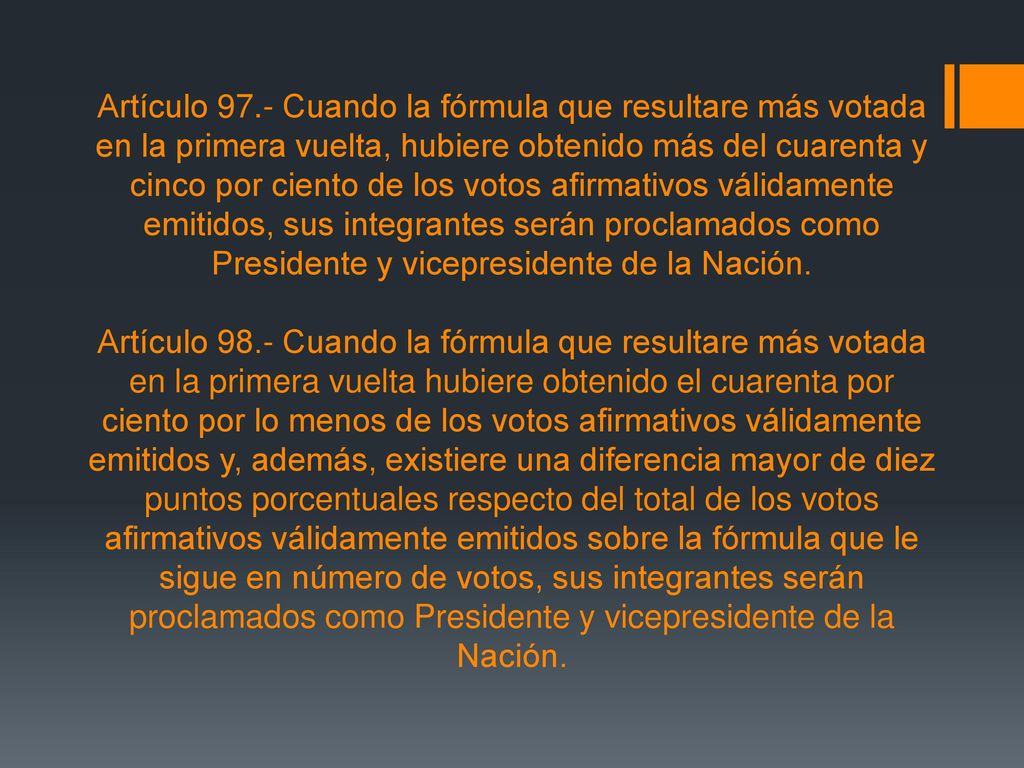 Artículo 97.- Cuando la fórmula que resultare más votada en la primera vuelta, hubiere obtenido más del cuarenta y cinco por ciento de los votos afirmativos válidamente emitidos, sus integrantes serán proclamados como Presidente y vicepresidente de la Nación.