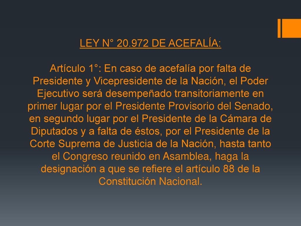 LEY N° DE ACEFALÍA: Artículo 1°: En caso de acefalía por falta de Presidente y Vicepresidente de la Nación, el Poder Ejecutivo será desempeñado transitoriamente en primer lugar por el Presidente Provisorio del Senado, en segundo lugar por el Presidente de la Cámara de Diputados y a falta de éstos, por el Presidente de la Corte Suprema de Justicia de la Nación, hasta tanto el Congreso reunido en Asamblea, haga la designación a que se refiere el artículo 88 de la Constitución Nacional.