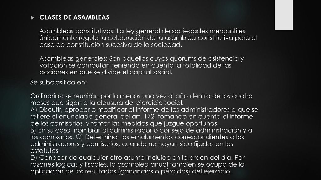 CLASES DE ASAMBLEAS Asambleas constitutivas: La ley general de sociedades mercantiles únicamente regula la celebración de la asamblea constitutiva para el caso de constitución sucesiva de la sociedad. Asambleas generales: Son aquellas cuyos quórums de asistencia y votación se computan teniendo en cuenta la totalidad de las acciones en que se divide el capital social.