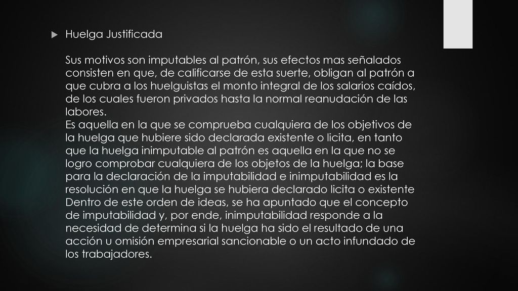 Huelga Justificada Sus motivos son imputables al patrón, sus efectos mas señalados consisten en que, de calificarse de esta suerte, obligan al patrón a que cubra a los huelguistas el monto integral de los salarios caídos, de los cuales fueron privados hasta la normal reanudación de las labores.
