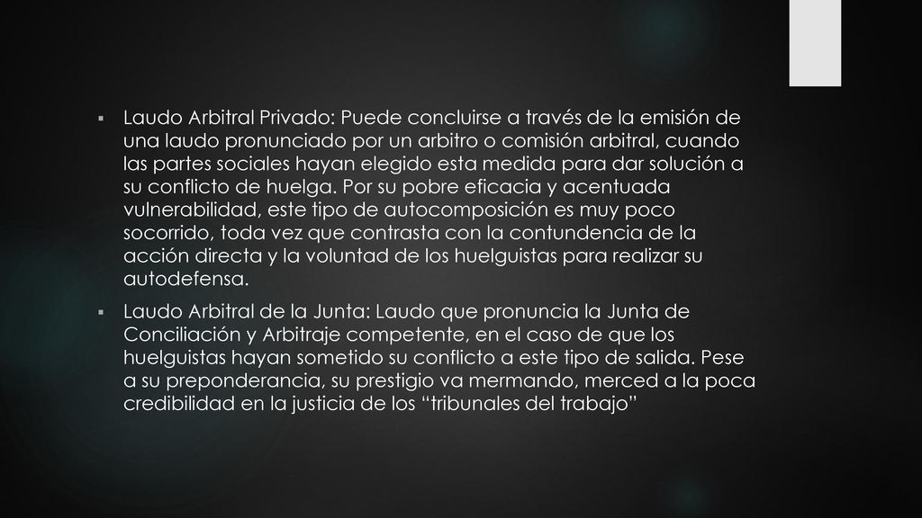 Laudo Arbitral Privado: Puede concluirse a través de la emisión de una laudo pronunciado por un arbitro o comisión arbitral, cuando las partes sociales hayan elegido esta medida para dar solución a su conflicto de huelga. Por su pobre eficacia y acentuada vulnerabilidad, este tipo de autocomposición es muy poco socorrido, toda vez que contrasta con la contundencia de la acción directa y la voluntad de los huelguistas para realizar su autodefensa.