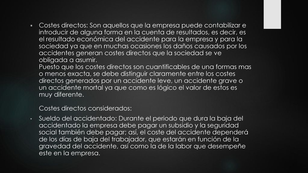 Costes directos: Son aquellos que la empresa puede contabilizar e introducir de alguna forma en la cuenta de resultados, es decir, es el resultado económica del accidente para la empresa y para la sociedad ya que en muchas ocasiones los daños causados por los accidentes generan costes directos que la sociedad se ve obligada a asumir. Puesto que los costes directos son cuantificables de una formas mas o menos exacta, se debe distinguir claramente entre los costes directos generados por un accidente leve, un accidente grave o un accidente mortal ya que como es lógico el valor de estos es muy diferente. Costes directos considerados: