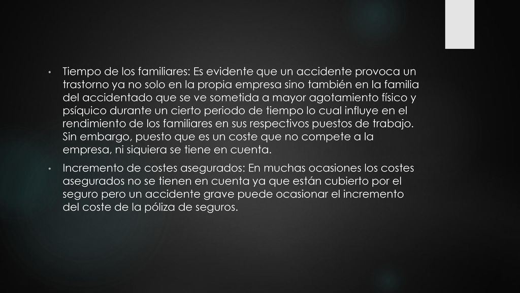 Tiempo de los familiares: Es evidente que un accidente provoca un trastorno ya no solo en la propia empresa sino también en la familia del accidentado que se ve sometida a mayor agotamiento físico y psíquico durante un cierto periodo de tiempo lo cual influye en el rendimiento de los familiares en sus respectivos puestos de trabajo. Sin embargo, puesto que es un coste que no compete a la empresa, ni siquiera se tiene en cuenta.