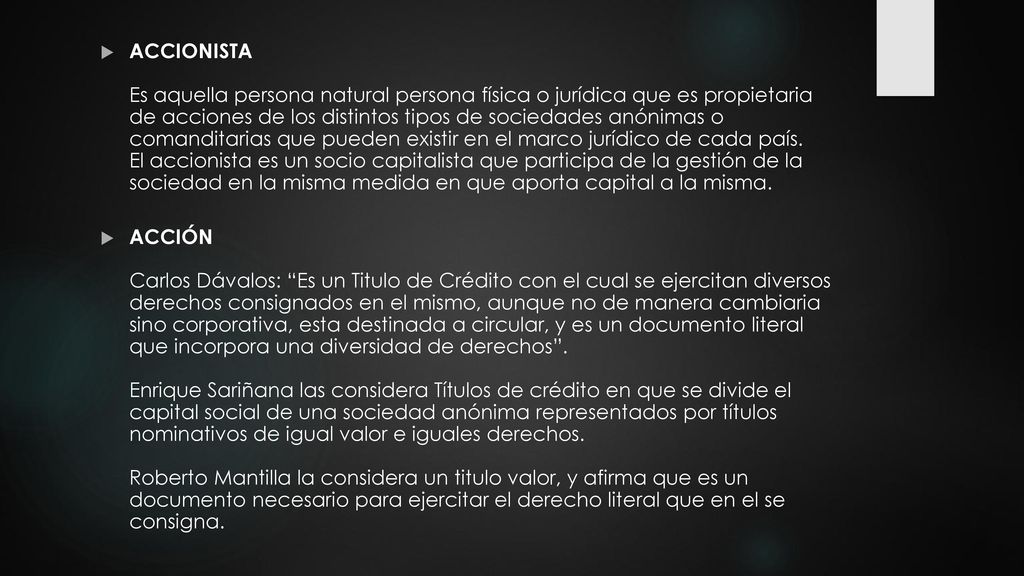 ACCIONISTA Es aquella persona natural persona física o jurídica que es propietaria de acciones de los distintos tipos de sociedades anónimas o comanditarias que pueden existir en el marco jurídico de cada país. El accionista es un socio capitalista que participa de la gestión de la sociedad en la misma medida en que aporta capital a la misma.