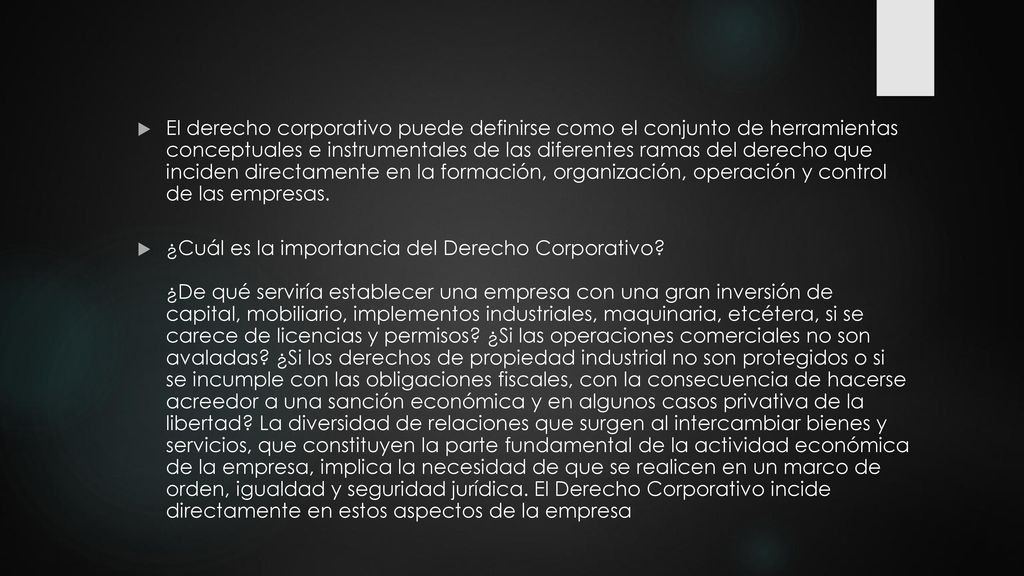El derecho corporativo puede definirse como el conjunto de herramientas conceptuales e instrumentales de las diferentes ramas del derecho que inciden directamente en la formación, organización, operación y control de las empresas.
