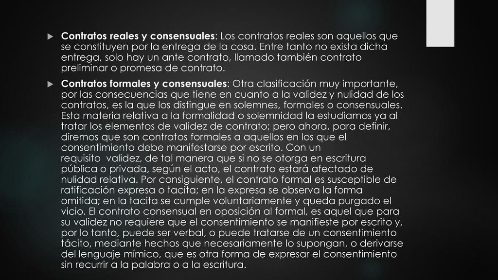 Contratos reales y consensuales: Los contratos reales son aquellos que se constituyen por la entrega de la cosa. Entre tanto no exista dicha entrega, solo hay un ante contrato, llamado también contrato preliminar o promesa de contrato.