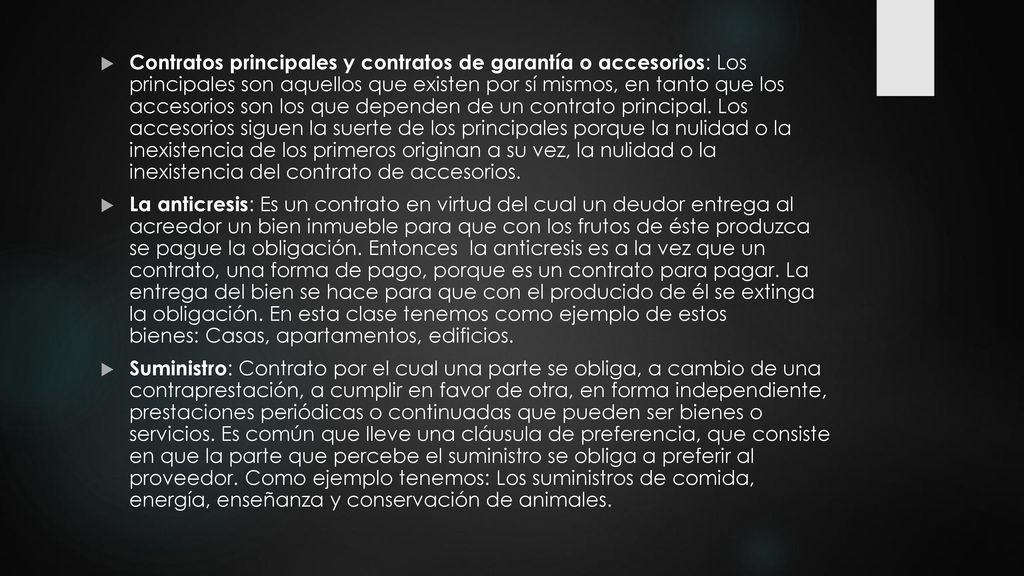 Contratos principales y contratos de garantía o accesorios: Los principales son aquellos que existen por sí mismos, en tanto que los accesorios son los que dependen de un contrato principal. Los accesorios siguen la suerte de los principales porque la nulidad o la inexistencia de los primeros originan a su vez, la nulidad o la inexistencia del contrato de accesorios.