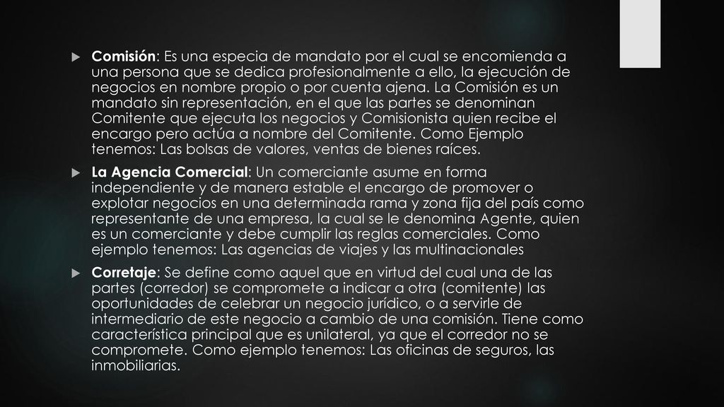 Comisión: Es una especia de mandato por el cual se encomienda a una persona que se dedica profesionalmente a ello, la ejecución de negocios en nombre propio o por cuenta ajena. La Comisión es un mandato sin representación, en el que las partes se denominan Comitente que ejecuta los negocios y Comisionista quien recibe el encargo pero actúa a nombre del Comitente. Como Ejemplo tenemos: Las bolsas de valores, ventas de bienes raíces.