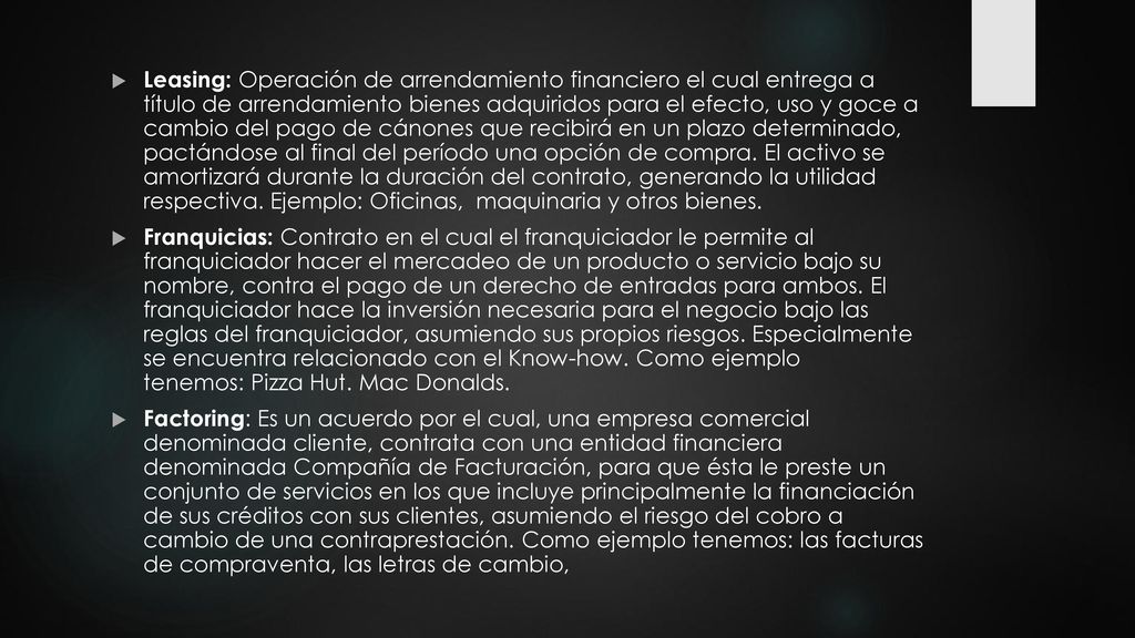 Leasing: Operación de arrendamiento financiero el cual entrega a título de arrendamiento bienes adquiridos para el efecto, uso y goce a cambio del pago de cánones que recibirá en un plazo determinado, pactándose al final del período una opción de compra. El activo se amortizará durante la duración del contrato, generando la utilidad respectiva. Ejemplo: Oficinas, maquinaria y otros bienes.