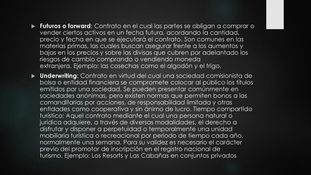 Futuros o forward: Contrato en el cual las partes se obligan a comprar o vender ciertos activos en un fecha futura, acordando la cantidad, precio y fecha en que se ejecutará el contrato. Son comunes en las materias primas, las cuales buscan asegurar frente a los aumentos y bajas en los precios y sobre las divisas que cubren por adelantado los riesgos de cambio comprando o vendiendo moneda extranjera. Ejemplo: las cosechas como el algodón y el trigo.