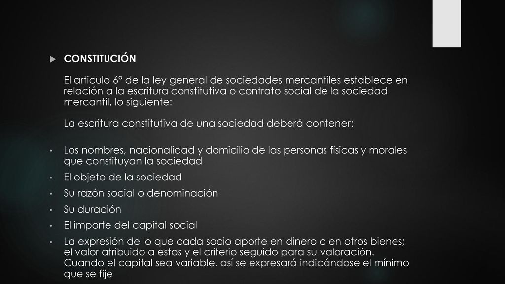 CONSTITUCIÓN El articulo 6° de la ley general de sociedades mercantiles establece en relación a la escritura constitutiva o contrato social de la sociedad mercantil, lo siguiente: La escritura constitutiva de una sociedad deberá contener: