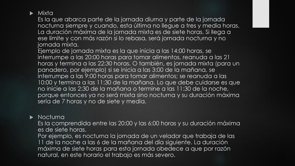 Mixta Es la que abarca parte de la jornada diurna y parte de la jornada nocturna siempre y cuando, esta última no llegue a tres y media horas. La duración máxima de la jornada mixta es de siete horas. Si llega a ese límite y con más razón si lo rebasa, será jornada nocturna y no jornada mixta. Ejemplo de jornada mixta es la que inicia a las 14:00 horas, se interrumpe a las 20:00 horas para tomar alimentos, reanuda a las 21 horas y termina a las 22:30 horas. O también, es jornada mixta (para un panadero, por ejemplo) si se inicia a las 3:00 de la mañana, se interrumpe a las 9:00 horas para tomar alimentos; se reanuda a las 10:00 y termina a las 11:30 de la mañana. Lo que debe cuidarse es que no inicie a las 2:30 de la mañana o termine a las 11:30 de la noche, porque entonces ya no será mixta sino nocturna y su duración máxima sería de 7 horas y no de siete y media.