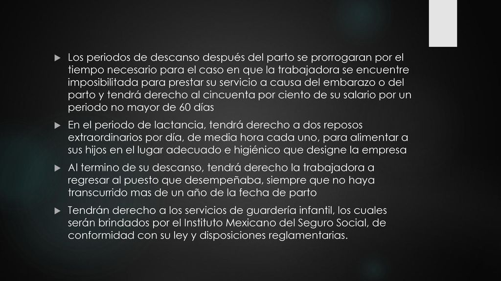 Los periodos de descanso después del parto se prorrogaran por el tiempo necesario para el caso en que la trabajadora se encuentre imposibilitada para prestar su servicio a causa del embarazo o del parto y tendrá derecho al cincuenta por ciento de su salario por un periodo no mayor de 60 días