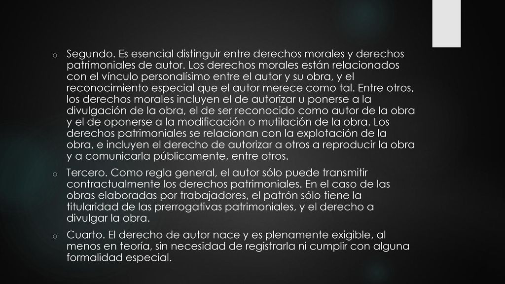 Segundo. Es esencial distinguir entre derechos morales y derechos patrimoniales de autor. Los derechos morales están relacionados con el vínculo personalísimo entre el autor y su obra, y el reconocimiento especial que el autor merece como tal. Entre otros, los derechos morales incluyen el de autorizar u ponerse a la divulgación de la obra, el de ser reconocido como autor de la obra y el de oponerse a la modificación o mutilación de la obra. Los derechos patrimoniales se relacionan con la explotación de la obra, e incluyen el derecho de autorizar a otros a reproducir la obra y a comunicarla públicamente, entre otros.