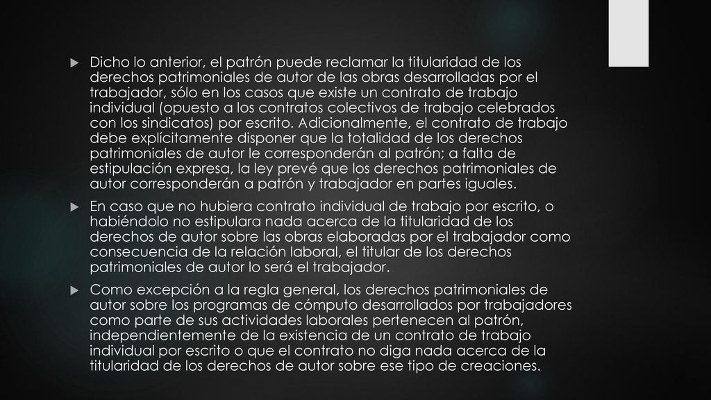 Dicho lo anterior, el patrón puede reclamar la titularidad de los derechos patrimoniales de autor de las obras desarrolladas por el trabajador, sólo en los casos que existe un contrato de trabajo individual (opuesto a los contratos colectivos de trabajo celebrados con los sindicatos) por escrito. Adicionalmente, el contrato de trabajo debe explícitamente disponer que la totalidad de los derechos patrimoniales de autor le corresponderán al patrón; a falta de estipulación expresa, la ley prevé que los derechos patrimoniales de autor corresponderán a patrón y trabajador en partes iguales.