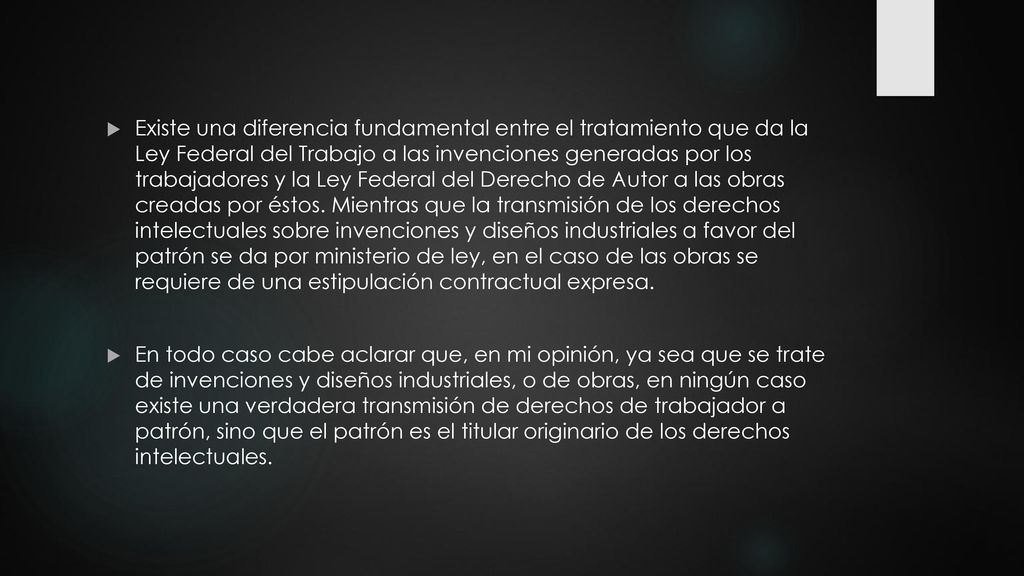 Existe una diferencia fundamental entre el tratamiento que da la Ley Federal del Trabajo a las invenciones generadas por los trabajadores y la Ley Federal del Derecho de Autor a las obras creadas por éstos. Mientras que la transmisión de los derechos intelectuales sobre invenciones y diseños industriales a favor del patrón se da por ministerio de ley, en el caso de las obras se requiere de una estipulación contractual expresa.