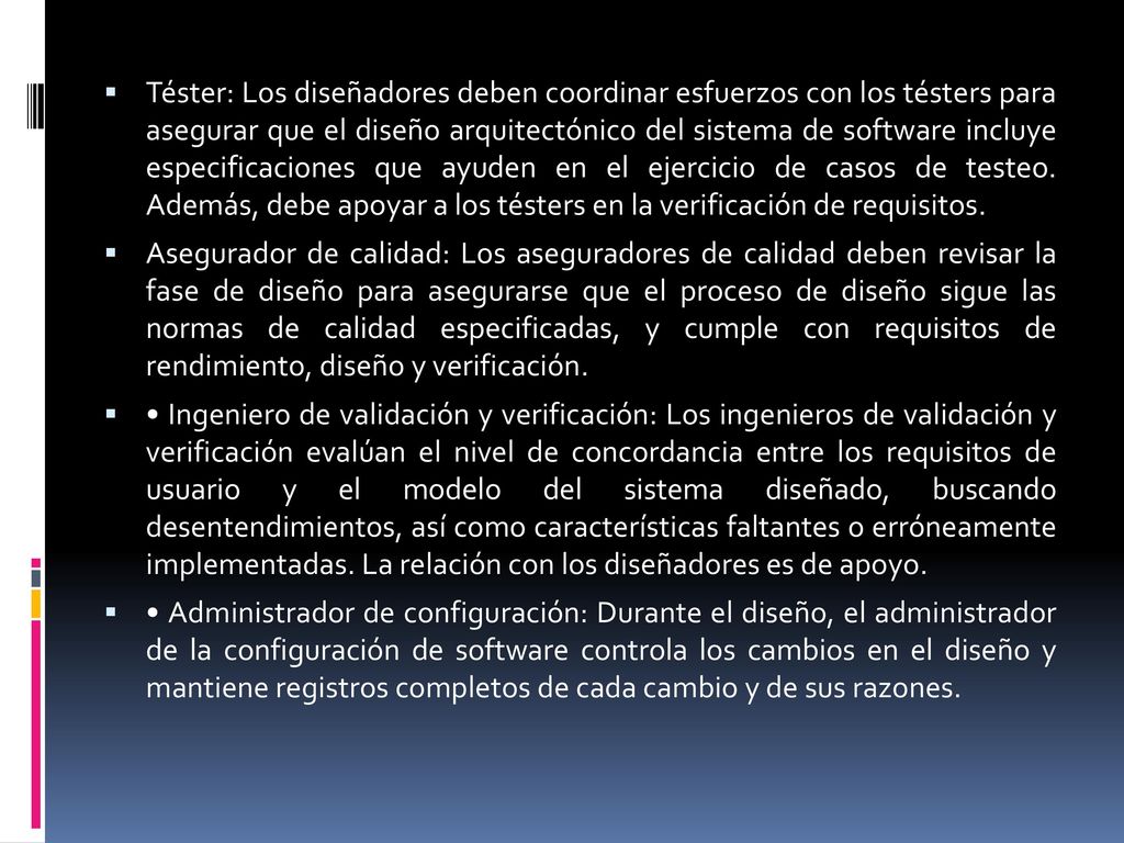 Téster: Los diseñadores deben coordinar esfuerzos con los tésters para asegurar que el diseño arquitectónico del sistema de software incluye especificaciones que ayuden en el ejercicio de casos de testeo. Además, debe apoyar a los tésters en la verificación de requisitos.