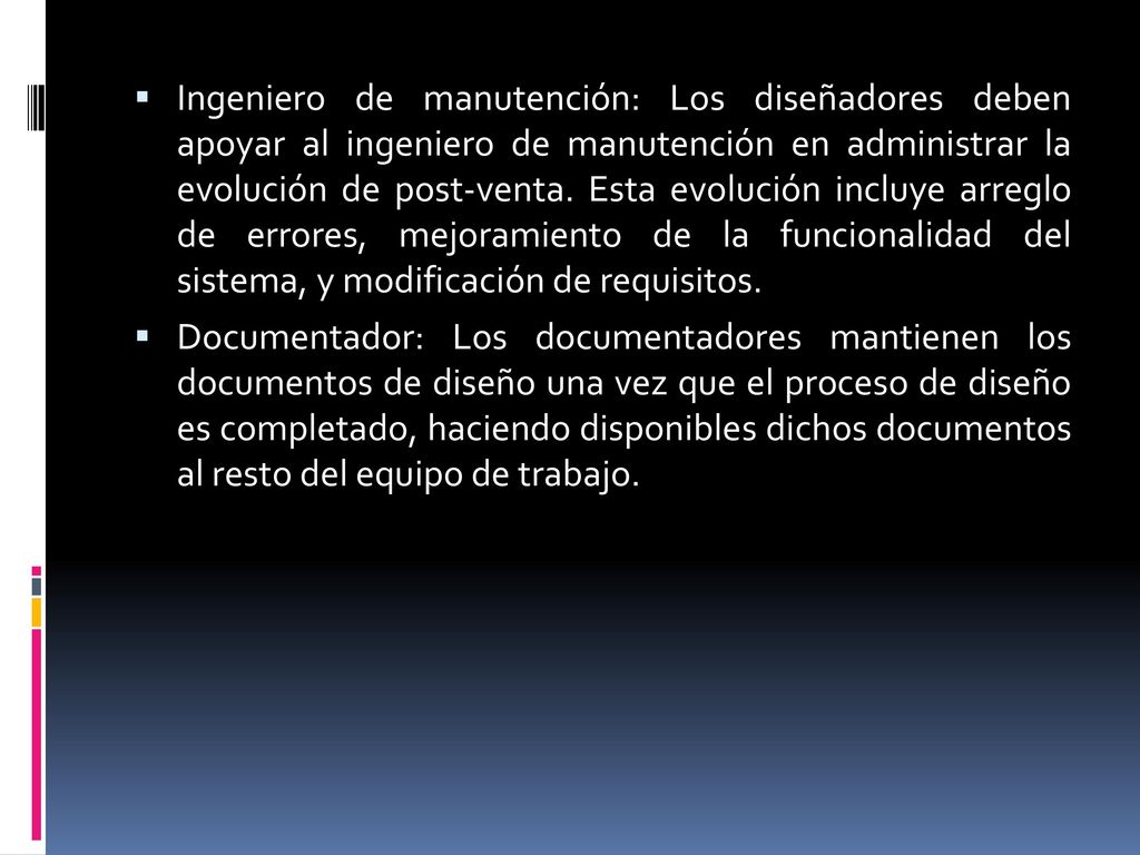 Ingeniero de manutención: Los diseñadores deben apoyar al ingeniero de manutención en administrar la evolución de post-venta. Esta evolución incluye arreglo de errores, mejoramiento de la funcionalidad del sistema, y modificación de requisitos.