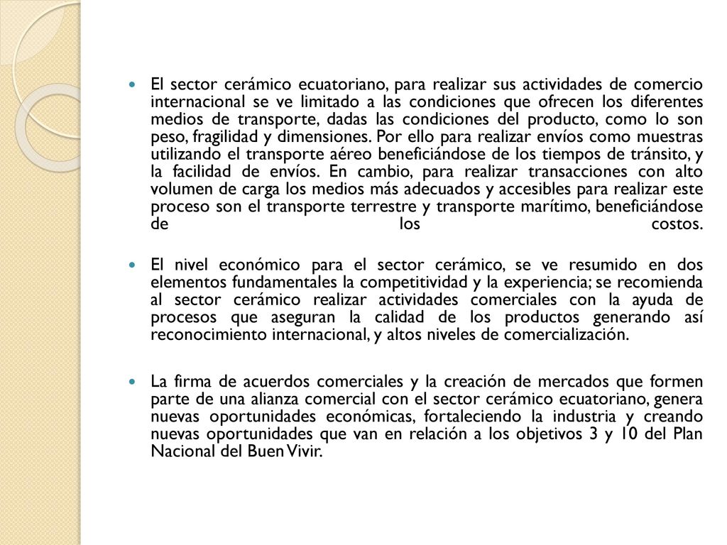 El sector cerámico ecuatoriano, para realizar sus actividades de comercio internacional se ve limitado a las condiciones que ofrecen los diferentes medios de transporte, dadas las condiciones del producto, como lo son peso, fragilidad y dimensiones. Por ello para realizar envíos como muestras utilizando el transporte aéreo beneficiándose de los tiempos de tránsito, y la facilidad de envíos. En cambio, para realizar transacciones con alto volumen de carga los medios más adecuados y accesibles para realizar este proceso son el transporte terrestre y transporte marítimo, beneficiándose de los costos.