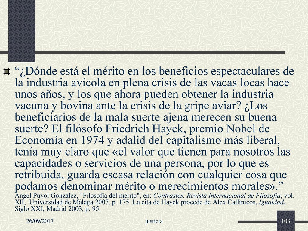 ¿Dónde está el mérito en los beneficios espectaculares de la industria avícola en plena crisis de las vacas locas hace unos años, y los que ahora pueden obtener la industria vacuna y bovina ante la crisis de la gripe aviar ¿Los beneficiarios de la mala suerte ajena merecen su buena suerte El filósofo Friedrich Hayek, premio Nobel de Economía en 1974 y adalid del capitalismo más liberal, tenía muy claro que «el valor que tienen para nosotros las capacidades o servicios de una persona, por lo que es retribuida, guarda escasa relación con cualquier cosa que podamos denominar mérito o merecimientos morales». Angel Puyol González, Filosofía del mérito , en: Contrastes. Revista Internacional de Filosofía, vol. XII, Universidad de Málaga 2007, p La cita de Hayek procede de Alex Callinicos, Igualdad, Siglo XXI, Madrid 2003, p. 95.