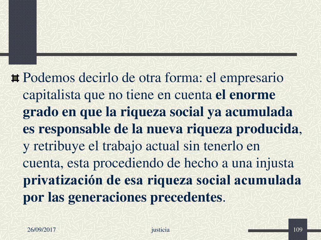 Podemos decirlo de otra forma: el empresario capitalista que no tiene en cuenta el enorme grado en que la riqueza social ya acumulada es responsable de la nueva riqueza producida, y retribuye el trabajo actual sin tenerlo en cuenta, esta procediendo de hecho a una injusta privatización de esa riqueza social acumulada por las generaciones precedentes.
