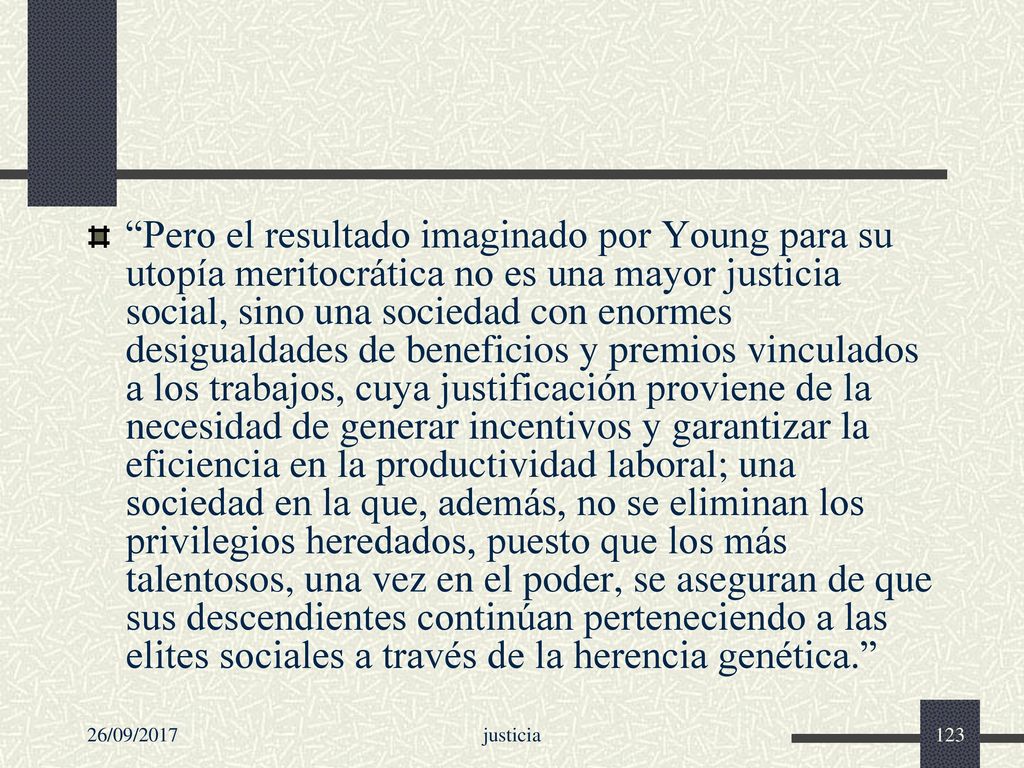 Pero el resultado imaginado por Young para su utopía meritocrática no es una mayor justicia social, sino una sociedad con enormes desigualdades de beneficios y premios vinculados a los trabajos, cuya justificación proviene de la necesidad de generar incentivos y garantizar la eficiencia en la productividad laboral; una sociedad en la que, además, no se eliminan los privilegios heredados, puesto que los más talentosos, una vez en el poder, se aseguran de que sus descendientes continúan perteneciendo a las elites sociales a través de la herencia genética.