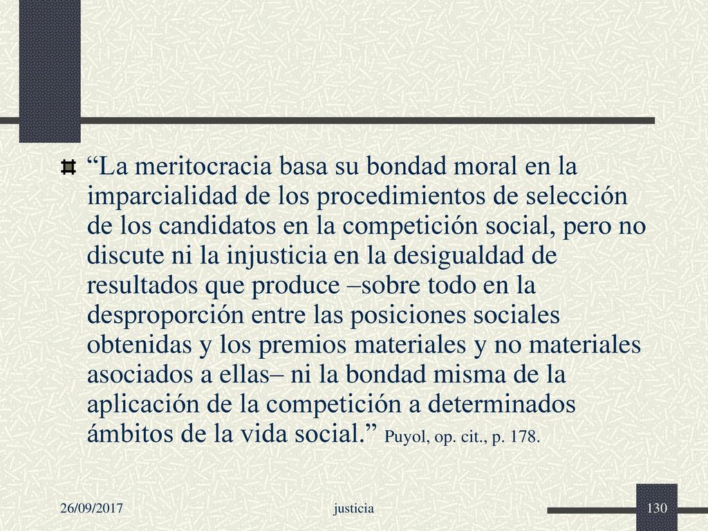 La meritocracia basa su bondad moral en la imparcialidad de los procedimientos de selección de los candidatos en la competición social, pero no discute ni la injusticia en la desigualdad de resultados que produce –sobre todo en la desproporción entre las posiciones sociales obtenidas y los premios materiales y no materiales asociados a ellas– ni la bondad misma de la aplicación de la competición a determinados ámbitos de la vida social. Puyol, op. cit., p. 178.
