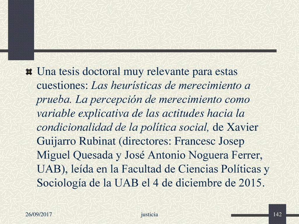 Una tesis doctoral muy relevante para estas cuestiones: Las heurísticas de merecimiento a prueba. La percepción de merecimiento como variable explicativa de las actitudes hacia la condicionalidad de la política social, de Xavier Guijarro Rubinat (directores: Francesc Josep Miguel Quesada y José Antonio Noguera Ferrer, UAB), leída en la Facultad de Ciencias Políticas y Sociología de la UAB el 4 de diciembre de 2015.
