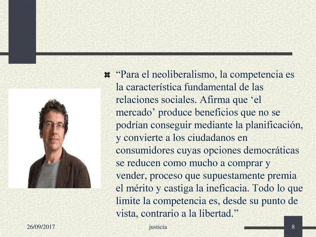 Para el neoliberalismo, la competencia es la característica fundamental de las relaciones sociales. Afirma que ‘el mercado’ produce beneficios que no se podrían conseguir mediante la planificación, y convierte a los ciudadanos en consumidores cuyas opciones democráticas se reducen como mucho a comprar y vender, proceso que supuestamente premia el mérito y castiga la ineficacia. Todo lo que limite la competencia es, desde su punto de vista, contrario a la libertad.