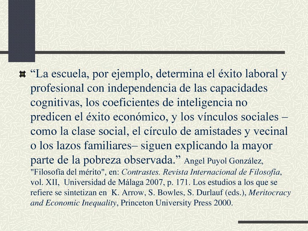 La escuela, por ejemplo, determina el éxito laboral y profesional con independencia de las capacidades cognitivas, los coeficientes de inteligencia no predicen el éxito económico, y los vínculos sociales –como la clase social, el círculo de amistades y vecinal o los lazos familiares– siguen explicando la mayor parte de la pobreza observada. Angel Puyol González, Filosofía del mérito , en: Contrastes.