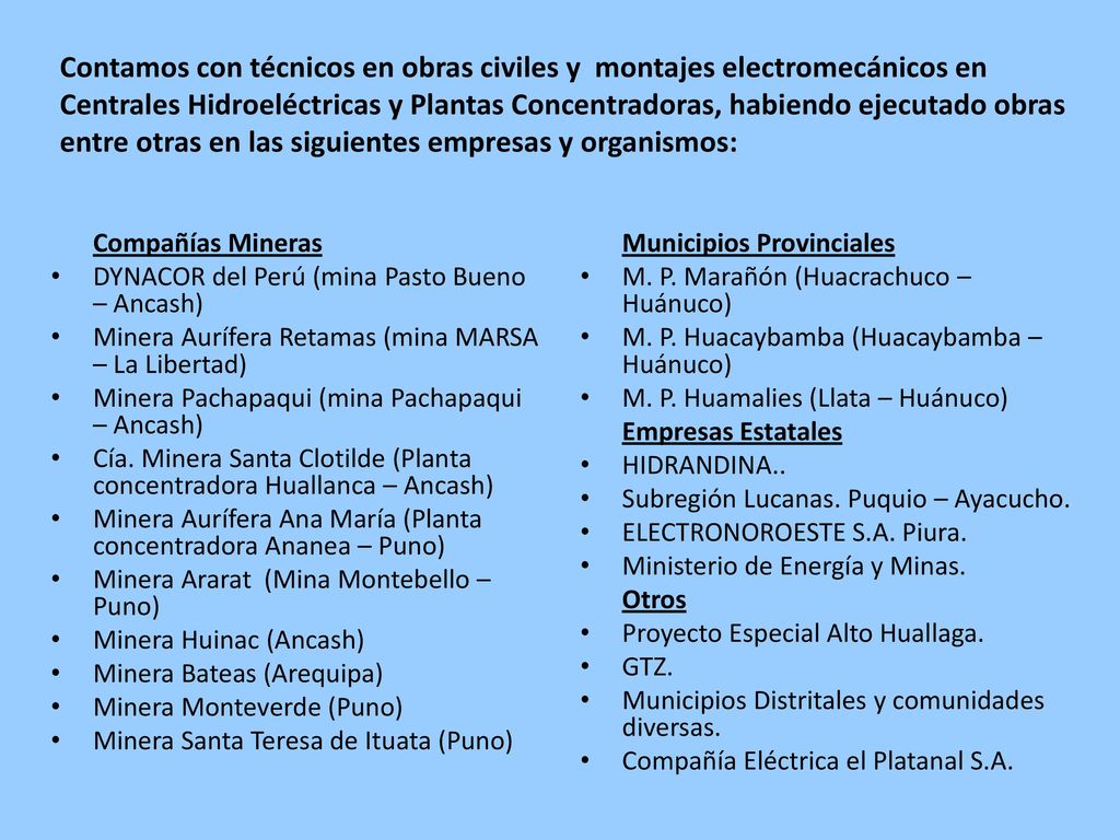 Contamos con técnicos en obras civiles y montajes electromecánicos en Centrales Hidroeléctricas y Plantas Concentradoras, habiendo ejecutado obras entre otras en las siguientes empresas y organismos: