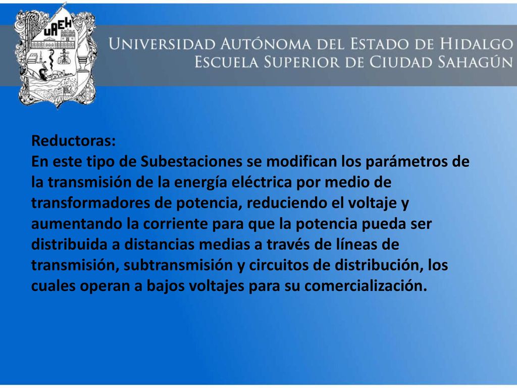 Reductoras: En este tipo de Subestaciones se modifican los parámetros de la transmisión de la energía eléctrica por medio de transformadores de potencia, reduciendo el voltaje y aumentando la corriente para que la potencia pueda ser distribuida a distancias medias a través de líneas de transmisión, subtransmisión y circuitos de distribución, los cuales operan a bajos voltajes para su comercialización.