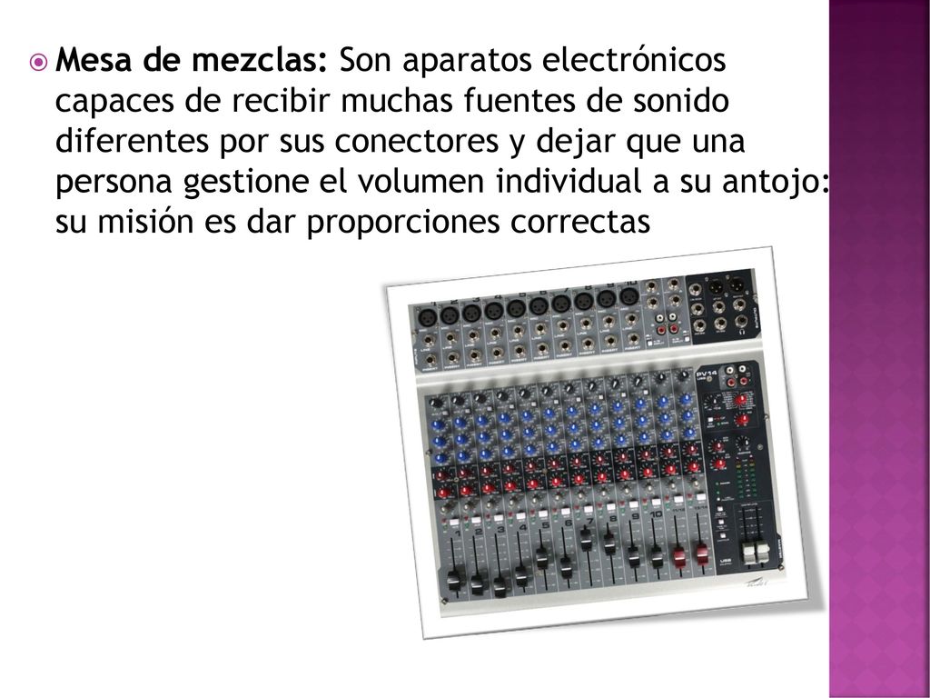 Mesa de mezclas: Son aparatos electrónicos capaces de recibir muchas fuentes de sonido diferentes por sus conectores y dejar que una persona gestione el volumen individual a su antojo: su misión es dar proporciones correctas