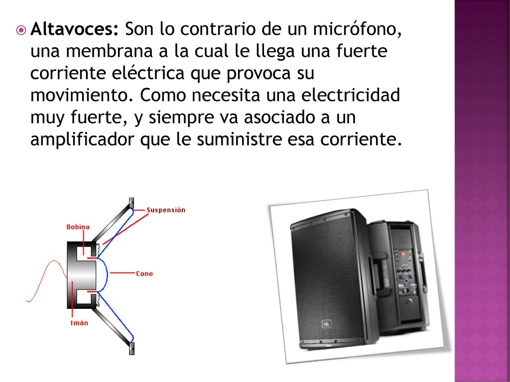 Altavoces: Son lo contrario de un micrófono, una membrana a la cual le llega una fuerte corriente eléctrica que provoca su movimiento.