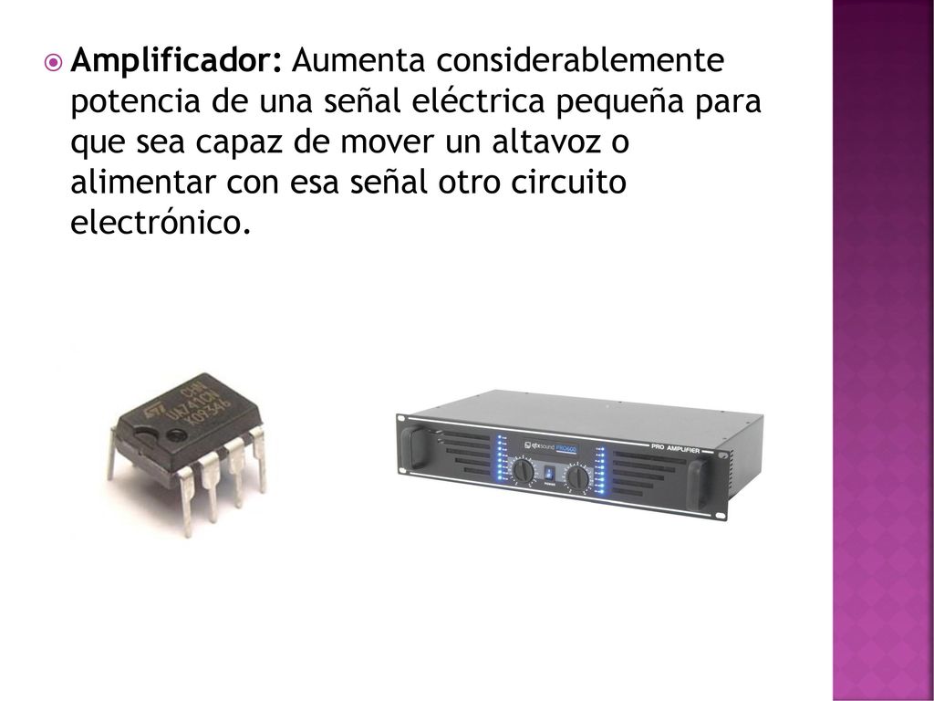Amplificador: Aumenta considerablemente potencia de una señal eléctrica pequeña para que sea capaz de mover un altavoz o alimentar con esa señal otro circuito electrónico.
