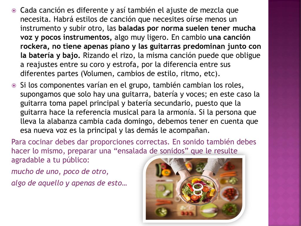 Cada canción es diferente y así también el ajuste de mezcla que necesita. Habrá estilos de canción que necesites oírse menos un instrumento y subir otro, las baladas por norma suelen tener mucha voz y pocos instrumentos, algo muy ligero. En cambio una canción rockera, no tiene apenas piano y las guitarras predominan junto con la batería y bajo. Rizando el rizo, la misma canción puede que obligue a reajustes entre su coro y estrofa, por la diferencia entre sus diferentes partes (Volumen, cambios de estilo, ritmo, etc).