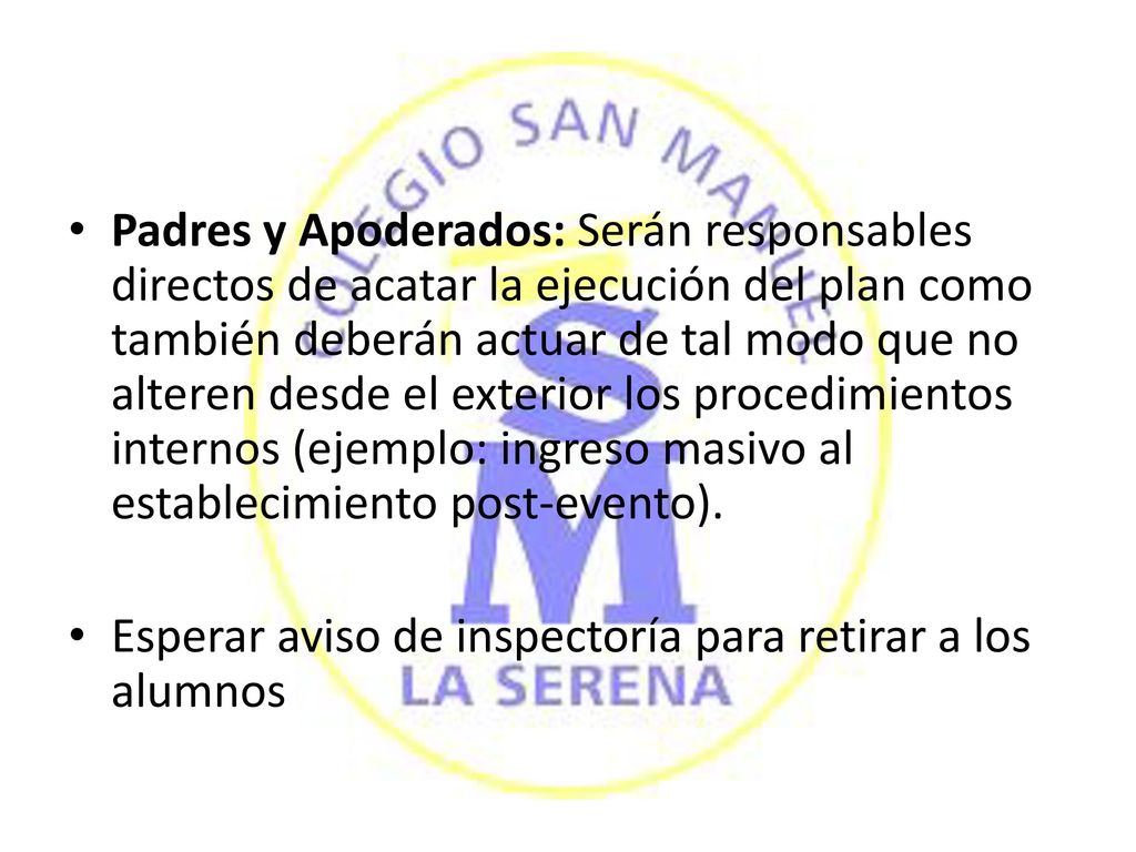 Padres y Apoderados: Serán responsables directos de acatar la ejecución del plan como también deberán actuar de tal modo que no alteren desde el exterior los procedimientos internos (ejemplo: ingreso masivo al establecimiento post-evento).