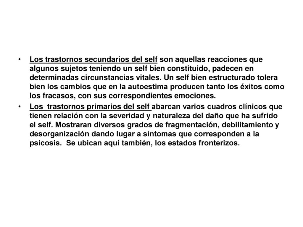 Los trastornos secundarios del self son aquellas reacciones que algunos sujetos teniendo un self bien constituido, padecen en determinadas circunstancias vitales. Un self bien estructurado tolera bien los cambios que en la autoestima producen tanto los éxitos como los fracasos, con sus correspondientes emociones.