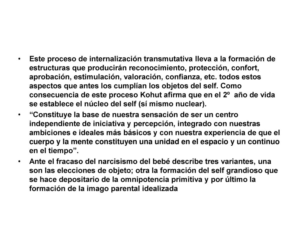 Este proceso de internalización transmutativa lleva a la formación de estructuras que producirán reconocimiento, protección, confort, aprobación, estimulación, valoración, confianza, etc. todos estos aspectos que antes los cumplían los objetos del self. Como consecuencia de este proceso Kohut afirma que en el 2º año de vida se establece el núcleo del self (sí mismo nuclear).