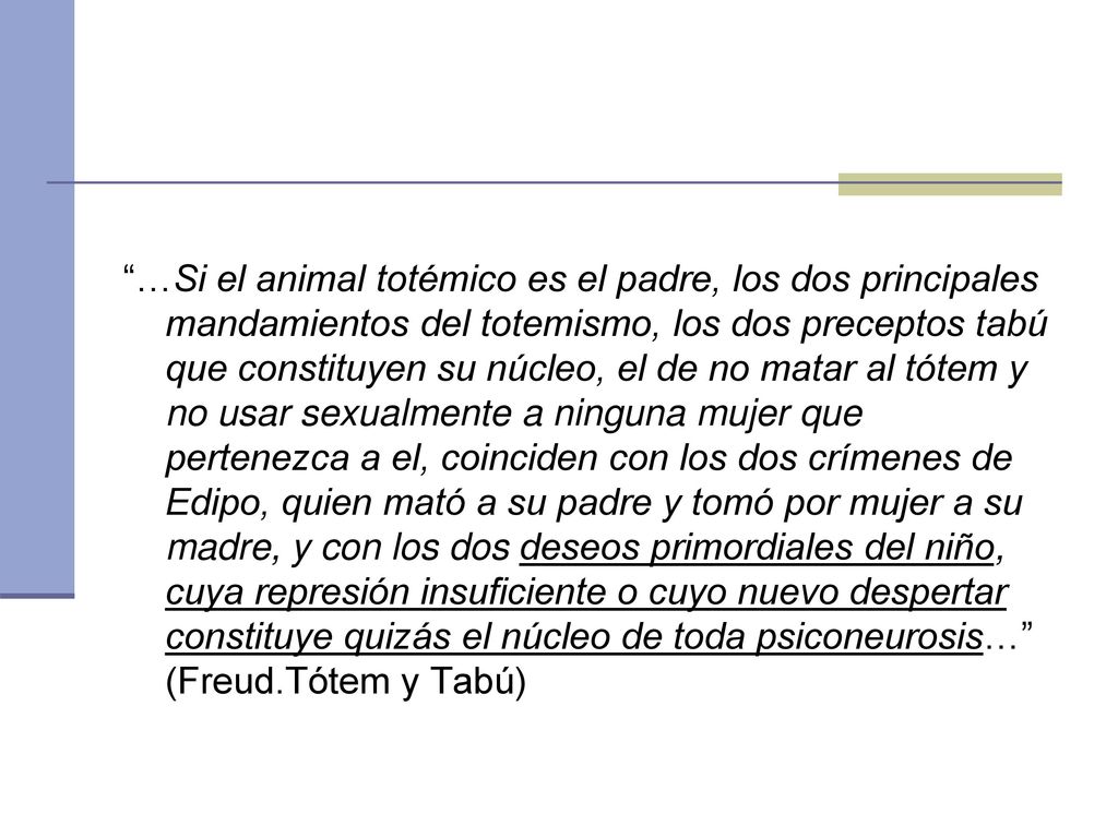 …Si el animal totémico es el padre, los dos principales mandamientos del totemismo, los dos preceptos tabú que constituyen su núcleo, el de no matar al tótem y no usar sexualmente a ninguna mujer que pertenezca a el, coinciden con los dos crímenes de Edipo, quien mató a su padre y tomó por mujer a su madre, y con los dos deseos primordiales del niño, cuya represión insuficiente o cuyo nuevo despertar constituye quizás el núcleo de toda psiconeurosis… (Freud.Tótem y Tabú)